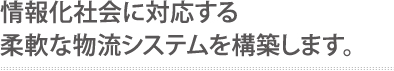 情報化社会に対応する柔軟な物流システムを構築します。